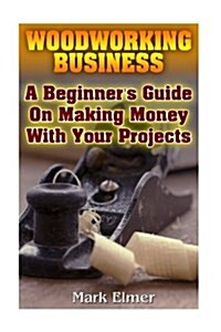 Woodworking Business: A Beginners Guide on Making Money with Your Projects: (Woodworking Projects, Woodwork Books) (Paperback)