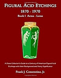 Figural Acid Etchings 1870-1970, Book I, Aetna - Lotus: A Glass Collectors Guide to a Century of American Figural Acid Etchings with Their Background (Paperback)