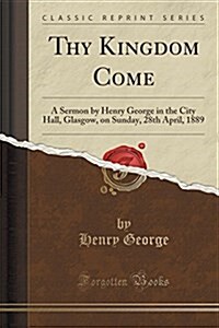 Thy Kingdom Come: A Sermon by Henry George in the City Hall, Glasgow, on Sunday, 28th April, 1889 (Classic Reprint) (Paperback)