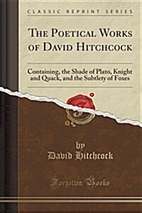 The Poetical Works of David Hitchcock: Containing, the Shade of Plato, Knight and Quack, and the Subtlety of Foxes (Classic Reprint) (Paperback)