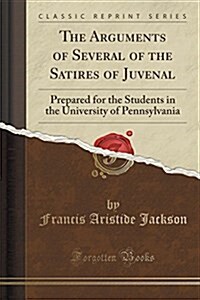 The Arguments of Several of the Satires of Juvenal: Prepared for the Students in the University of Pennsylvania (Classic Reprint) (Paperback)