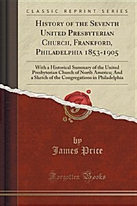 History of the Seventh United Presbyterian Church, Frankford, Philadelphia 1853-1905: With a Historical Summary of the United Presbyterian Church of N (Paperback)