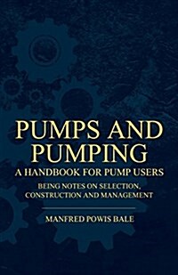 Pumps and Pumping - A Handbook for Pump Users Being Notes on Selection, Construction and Management (Paperback)