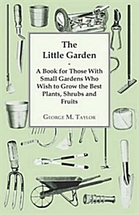 The Little Garden - A Book for Those with Small Gardens Who Wish to Grow the Best Plants, Shrubs and Fruits (Paperback)
