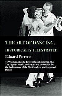 The Art of Dancing, Historically Illustrated - To Which Is Added a Few Hints on Etiquette: Also, the Figures, Music, and Necessary Instruction for the (Paperback)