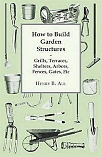 How to Build Garden Structures - Grills, Terraces, Shelters, Arbors, Fences, Gates, Etc (Paperback)