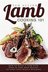 Lamb Cooking 101: How to Roast a Lamb with Over 25 Lamb Meat Recipes to Leave Your Mouth Watering (Paperback)