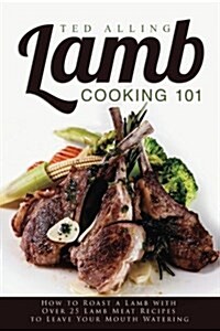 Lamb Cooking 101: How to Roast a Lamb with Over 25 Lamb Meat Recipes to Leave Your Mouth Watering (Paperback)