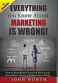 Everything You Know about Marketing Is Wrong!: How to Immediately Generate More Leads, Attract More Clients and Make More Money (Hardcover)