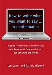 How to Write What You Want to Say ... in Mathematics: A Guide for Students of Mathematics Who Know What They Want to Say But Cant Find the Words (Paperback)