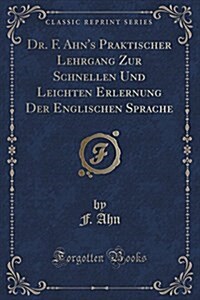 Dr. F. Ahns Praktischer Lehrgang Zur Schnellen Und Leichten Erlernung Der Englischen Sprache (Classic Reprint) (Paperback)