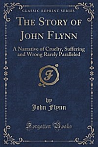 The Story of John Flynn: A Narrative of Cruelty, Suffering and Wrong Rarely Paralleled (Classic Reprint) (Paperback)