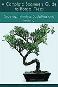 A Complete Beginners Guide to Bonsai Trees: Growing, Trimming, Sculpting and Pruning: Bonsai Tree Care Guide: Guide to Looking After a Bonsai Tree (Paperback)