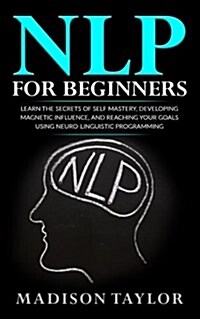 Nlp for Beginners: Learn the Secrets of Self Mastery, Developing Magnetic Influence and Reaching Your Goals Using Neuro-Linguistic Progra (Paperback)