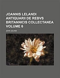 Joannis Lelandi Antiquarii de Rebvs Britannicis Collectanea Volume 6 (Paperback)