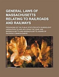 General Laws of Massachusetts Relating to Railroads and Railways; Provisions of the Public Statutes with Subsequent Legislation to and Including the Y (Paperback)