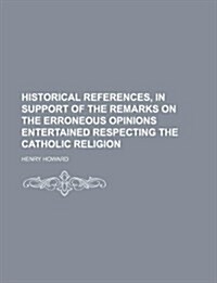 Historical References, in Support of the Remarks on the Erroneous Opinions Entertained Respecting the Catholic Religion (Paperback)