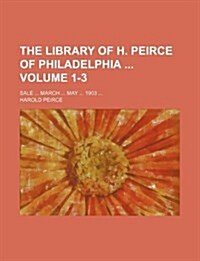 The Library of H. Peirce of Philadelphia Volume 1-3; Sale ... March ... May ... 1903 ... (Paperback)