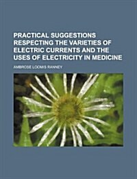 Practical Suggestions Respecting the Varieties of Electric Currents and the Uses of Electricity in Medicine (Paperback)