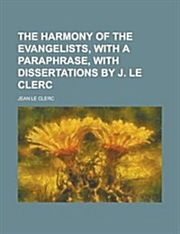 The Harmony of the Evangelists, with a Paraphrase, with Dissertations by J. Le Clerc (Paperback)