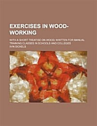 Exercises in Wood-Working; With a Short Treatise on Wood Written for Manual Training Classes in Schools and Colleges (Paperback)