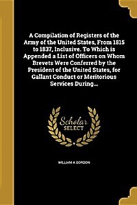 A Compilation of Registers of the Army of the United States, from 1815 to 1837, Inclusive. to Which Is Appended a List of Officers on Whom Brevets Wer (Paperback)