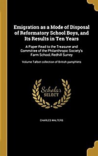 Emigration as a Mode of Disposal of Reformatory School Boys, and Its Results in Ten Years: A Paper Read to the Treasurer and Committee of the Philanth (Hardcover)