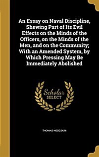 An Essay on Naval Discipline, Shewing Part of Its Evil Effects on the Minds of the Officers, on the Minds of the Men, and on the Community; With an Am (Hardcover)