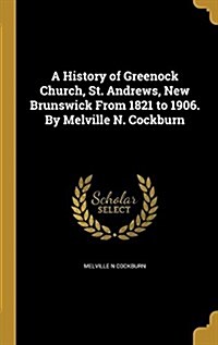 A History of Greenock Church, St. Andrews, New Brunswick from 1821 to 1906. by Melville N. Cockburn (Hardcover)