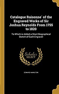 Catalogue Raisonne of the Engraved Works of Sir Joshua Reynolds from 1755 to 1820: To Which Is Added a Short Biographical Sketch of Each Engraver (Hardcover)