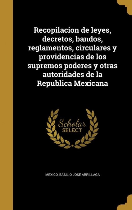 Recopilacion de Leyes, Decretos, Bandos, Reglamentos, Circulares y Providencias de Los Supremos Poderes y Otras Autoridades de La Republica Mexicana (Hardcover)