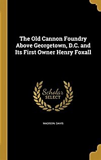 The Old Cannon Foundry Above Georgetown, D.C. and Its First Owner Henry Foxall (Hardcover)