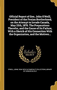 Official Report of Gen. John ONeill, President of the Fenian Brotherhood; On the Attempt to Invade Canada, May 25th, 1870. the Preparations Therefor, (Hardcover)