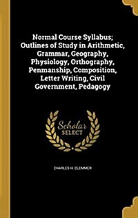 Normal Course Syllabus; Outlines of Study in Arithmetic, Grammar, Geography, Physiology, Orthography, Penmanship, Composition, Letter Writing, Civil G (Hardcover)