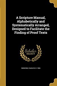 A Scripture Manual, Alphabetically and Systematically Arranged, Designed to Facilitate the Finding of Proof Texts (Paperback)