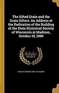 The Sifted Grain and the Grain Sifters. an Address at the Dedication of the Building of the State Historical Society of Wisconsin at Madison, October (Hardcover)