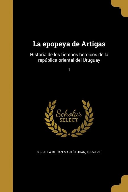 La epopeya de Artigas: Historia de los tiempos heroicos de la rep?lica oriental del Uruguay; 1 (Paperback)