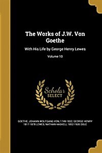 The Works of J.W. Von Goethe: With His Life by George Henry Lewes; Volume 10 (Paperback)
