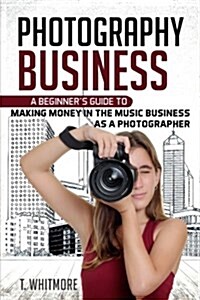 Photography Business: A Beginners Guide to Making Money in the Music Business as a Photographer (Paperback)
