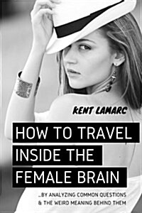 How to Travel Inside the Female Brain: ...by Analyzing Common Questions and the Weird Meaning Behind Them (Paperback)