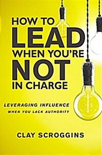 How to Lead When Youre Not in Charge: Leveraging Influence When You Lack Authority (Hardcover)