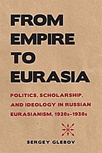 From Empire to Eurasia: Politics, Scholarship, and Ideology in Russian Eurasianism, 1920s-1930s (Hardcover)