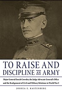 To Raise and Discipline an Army: Major General Enoch Crowder, the Judge Advocate Generals Office, and the Realignment of Civil and Military Relations (Hardcover)