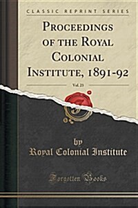 Proceedings of the Royal Colonial Institute, 1891-92, Vol. 23 (Classic Reprint) (Paperback)