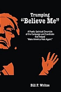 Trumping Believe Me: A Poetic Satirical Chronicle of the Campaign and Candidate that helped Make America Hate Again! (Paperback)