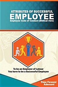 Attributes of Successful Employees: Employee Code of Ethics (Biblical View) - To Be an Employer of Labour, You Have to Be a Successful Employee (Paperback)