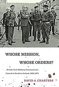 Whose Mission, Whose Orders?: British Civil-Military Command and Control in Northern Ireland, 1968-1974 (Hardcover)