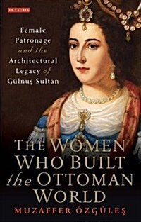 The Women Who Built the Ottoman World : Female Patronage and the Architectural Legacy of Gulnus Sultan (Hardcover)