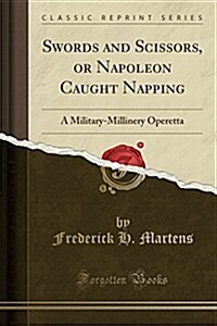 Swords and Scissors, or Napoleon Caught Napping: A Military-Millinery Operetta (Classic Reprint) (Paperback)
