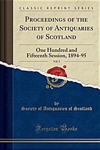 Proceedings of the Society of Antiquaries of Scotland, Vol. 5: One Hundred and Fifteenth Session, 1894-95 (Classic Reprint) (Paperback)